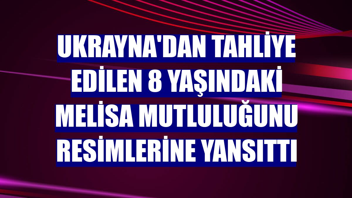 Ukrayna'dan tahliye edilen 8 yaşındaki Melisa mutluluğunu resimlerine yansıttı