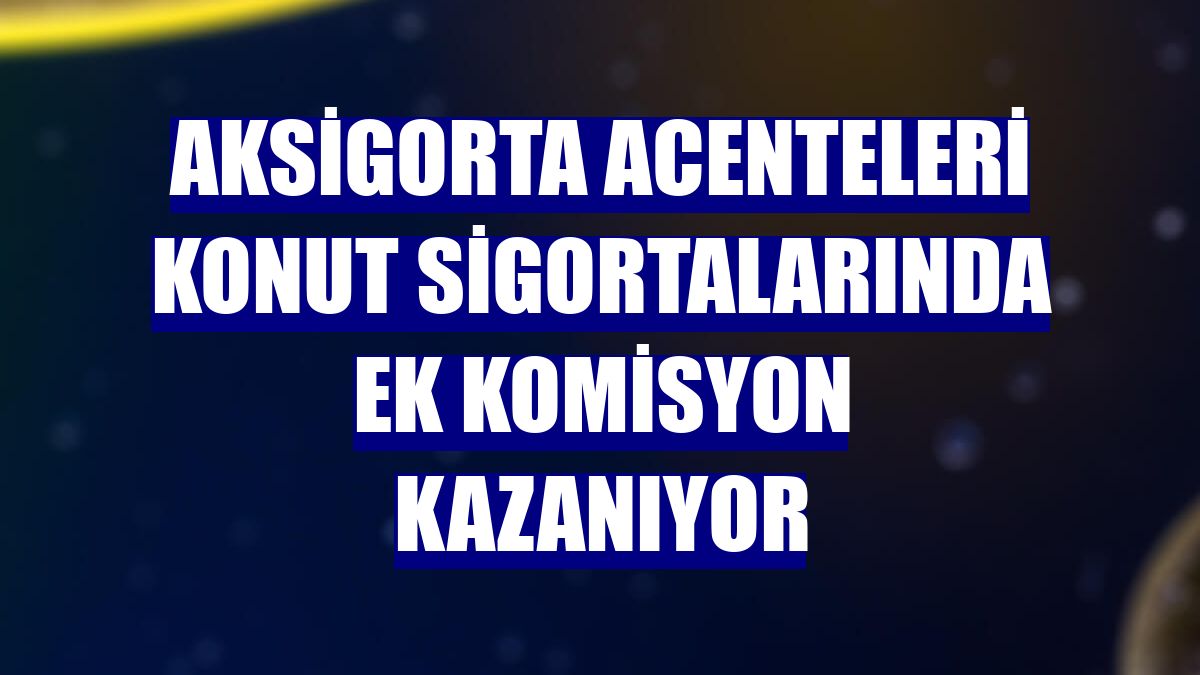 Aksigorta acenteleri konut sigortalarında ek komisyon kazanıyor