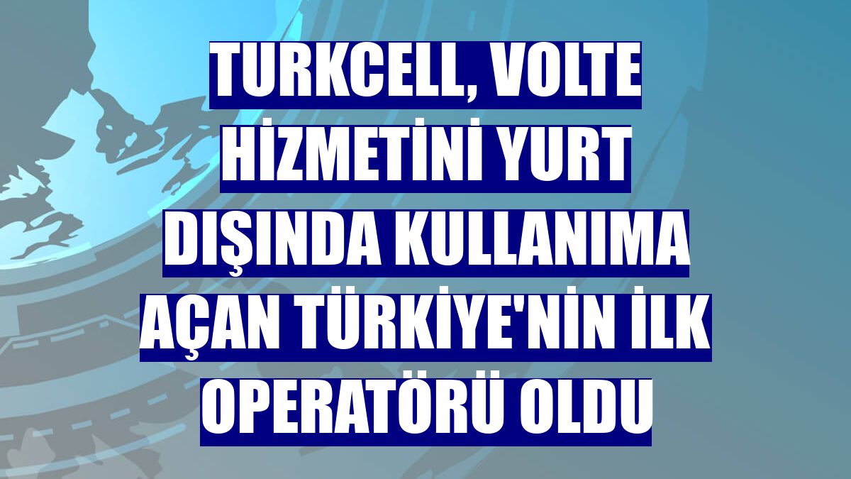 Turkcell, VoLTE hizmetini yurt dışında kullanıma açan Türkiye'nin ilk operatörü oldu