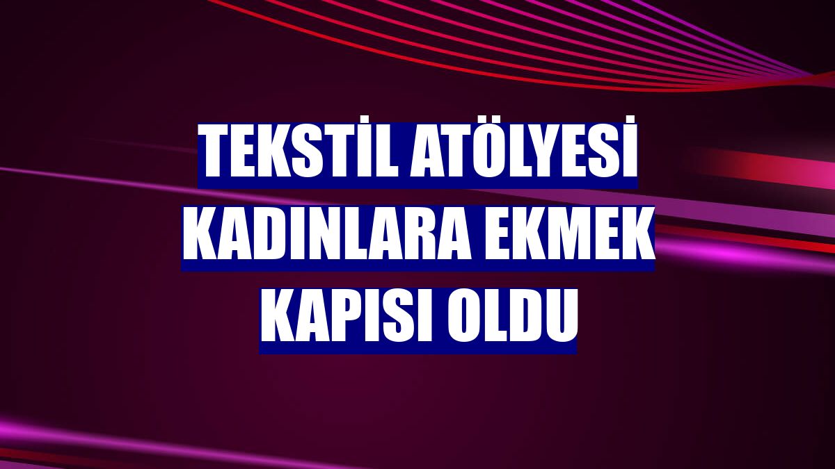 Tekstil atölyesi kadınlara ekmek kapısı oldu