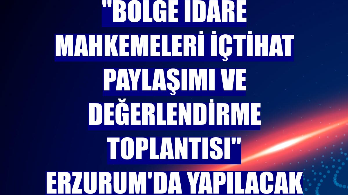 "Bölge İdare Mahkemeleri içtihat paylaşımı ve değerlendirme toplantısı" Erzurum'da yapılacak