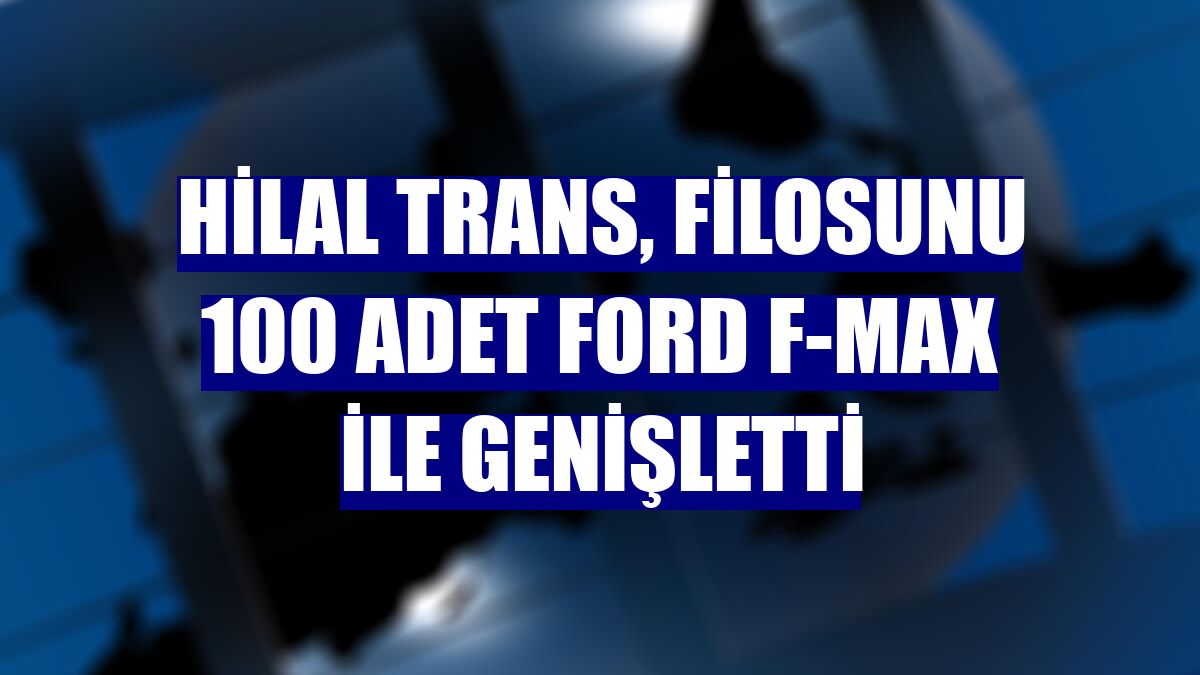 Hilal Trans, filosunu 100 adet Ford F-MAX ile genişletti