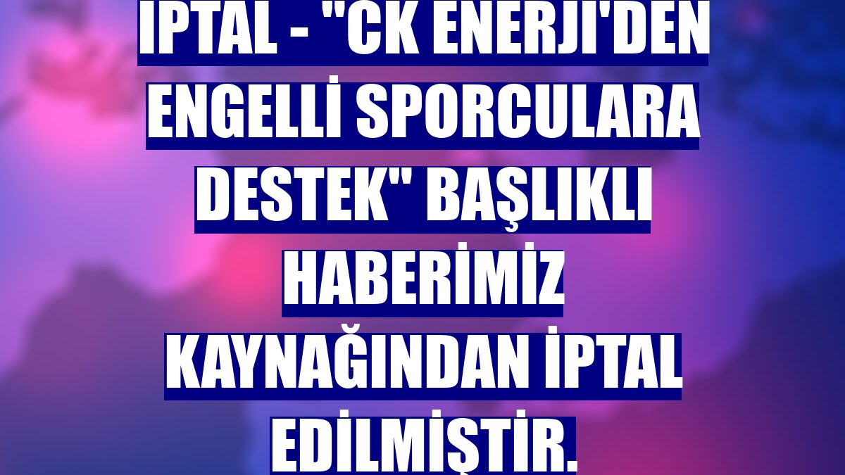 İPTAL - "CK Enerji'den engelli sporculara destek" başlıklı haberimiz kaynağından iptal edilmiştir.