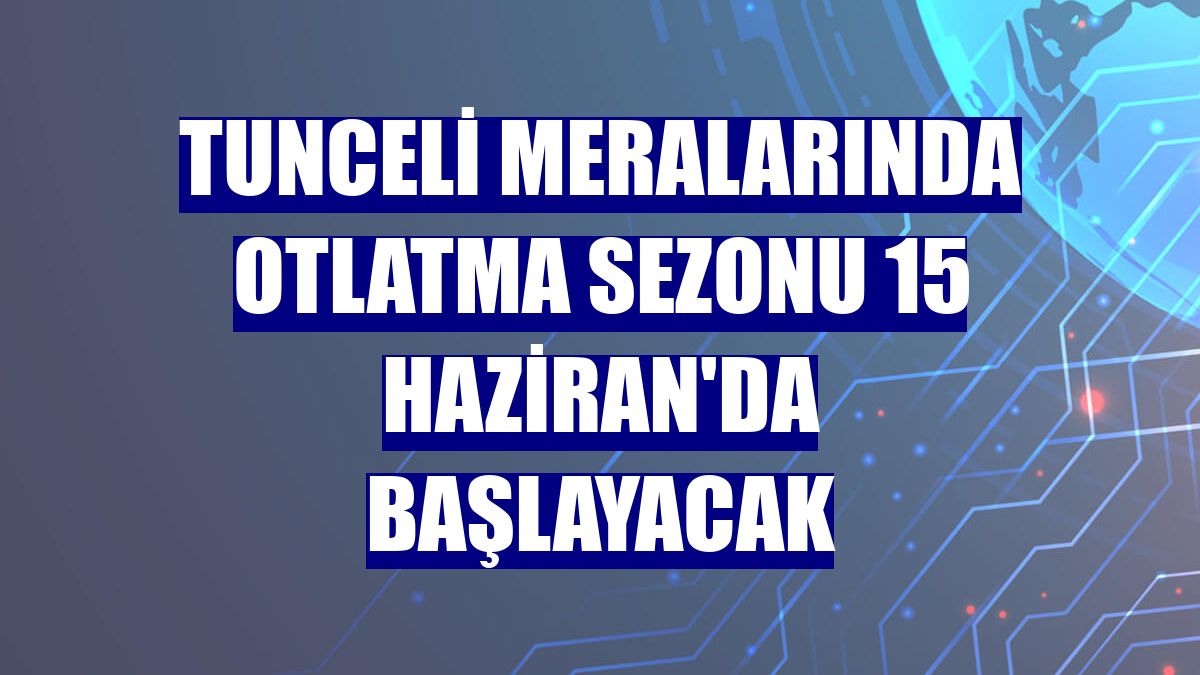 Tunceli meralarında otlatma sezonu 15 Haziran'da başlayacak