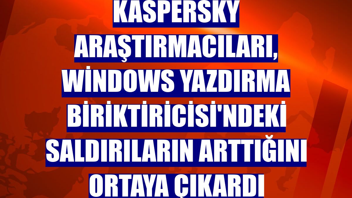 Kaspersky araştırmacıları, Windows Yazdırma Biriktiricisi'ndeki saldırıların arttığını ortaya çıkardı