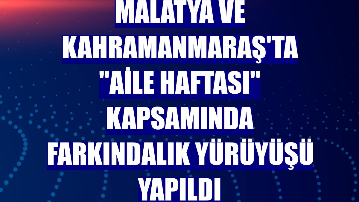 Malatya ve Kahramanmaraş'ta "Aile Haftası" kapsamında farkındalık yürüyüşü yapıldı