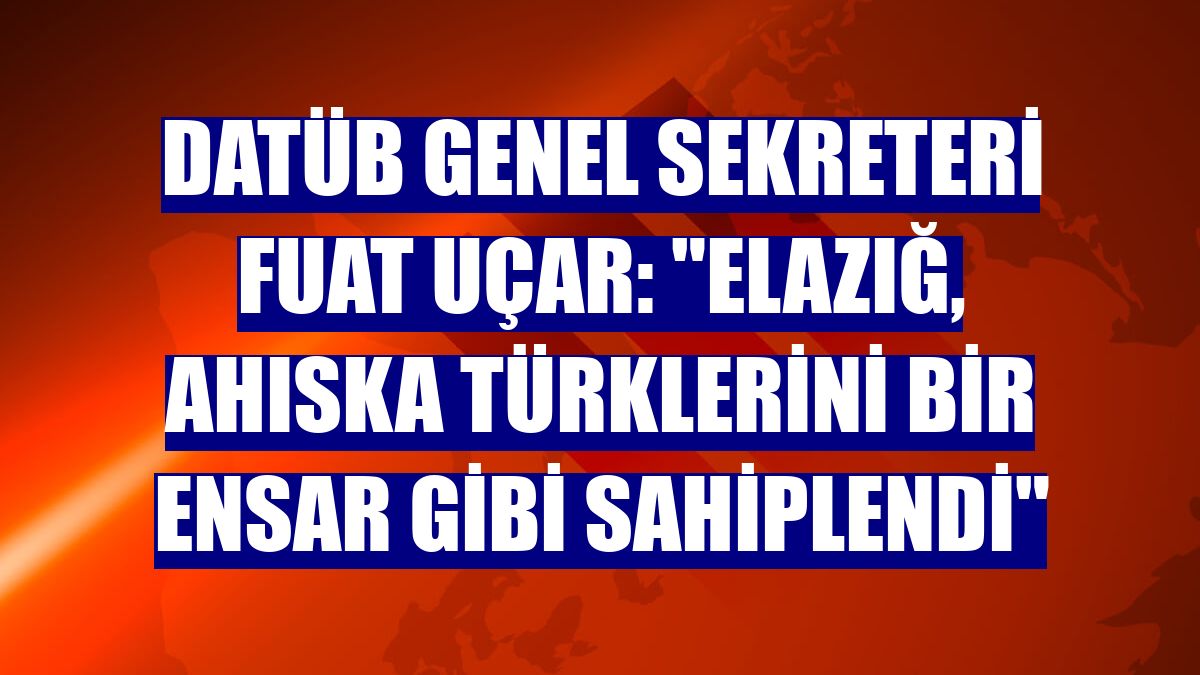 DATÜB Genel Sekreteri Fuat Uçar: "Elazığ, Ahıska Türklerini bir ensar gibi sahiplendi"