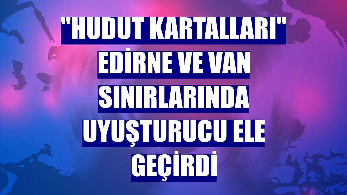 "Hudut kartalları" Edirne ve Van sınırlarında uyuşturucu ele geçirdi