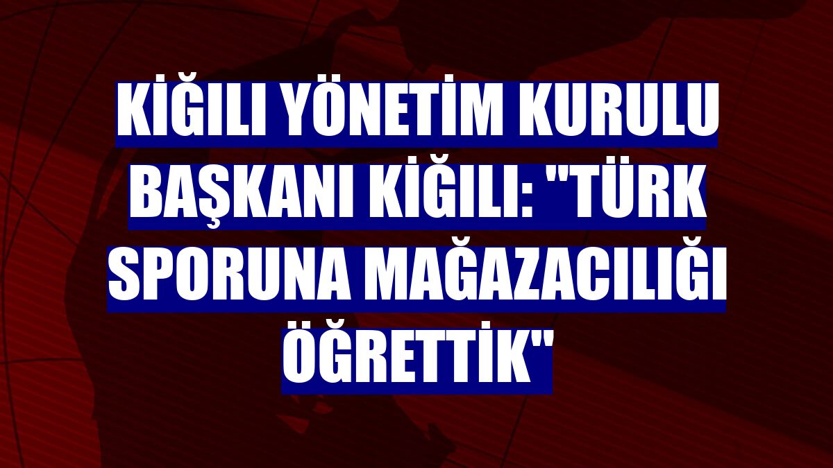 Kiğılı Yönetim Kurulu Başkanı Kiğılı: "Türk sporuna mağazacılığı öğrettik"