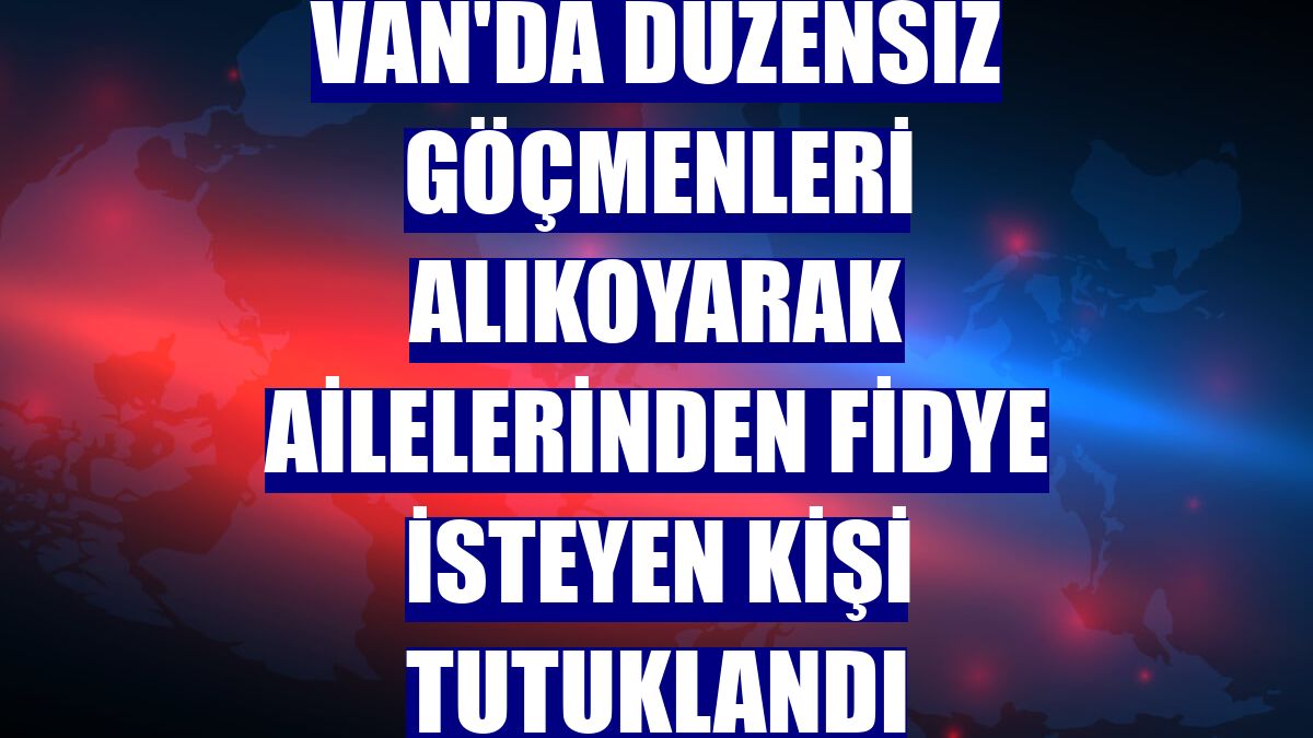 Van'da düzensiz göçmenleri alıkoyarak ailelerinden fidye isteyen kişi tutuklandı