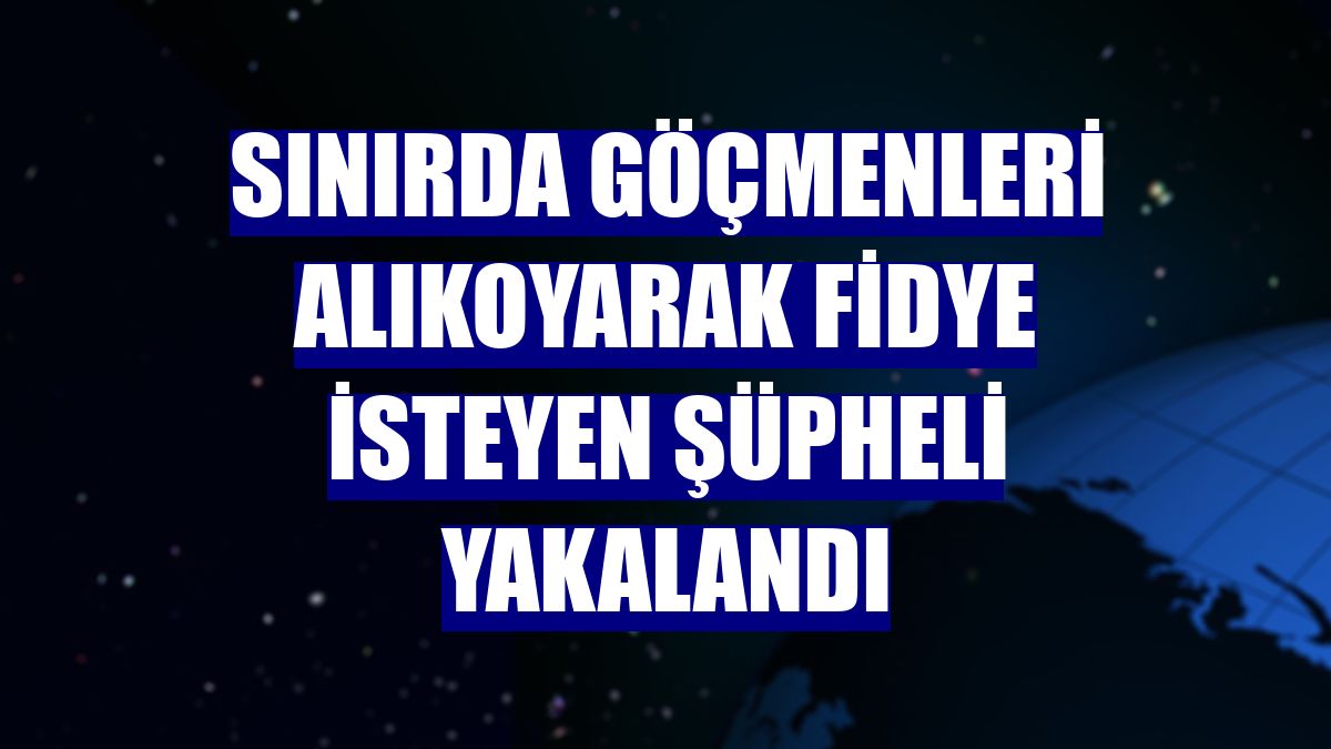 Sınırda göçmenleri alıkoyarak fidye isteyen şüpheli yakalandı