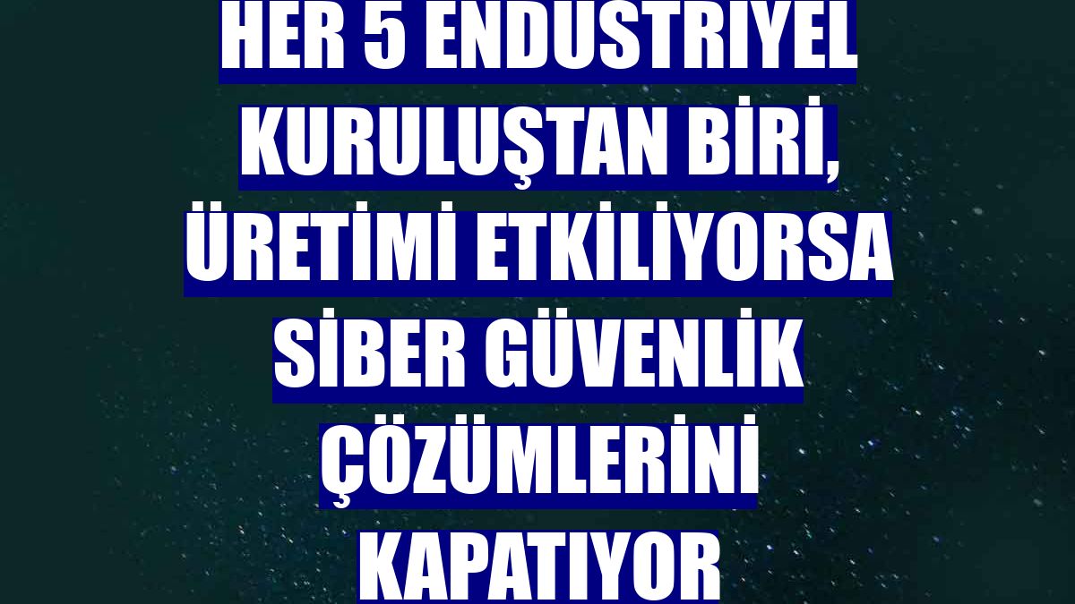 Her 5 endüstriyel kuruluştan biri, üretimi etkiliyorsa siber güvenlik çözümlerini kapatıyor
