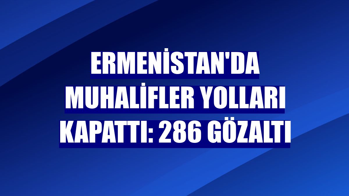 Ermenistan'da muhalifler yolları kapattı: 286 gözaltı