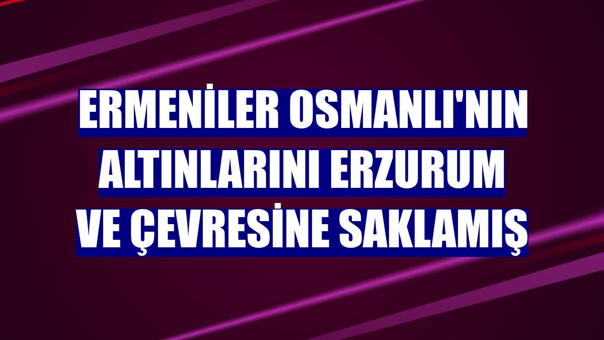 Ermeniler Osmanlı'nın altınlarını Erzurum ve çevresine saklamış