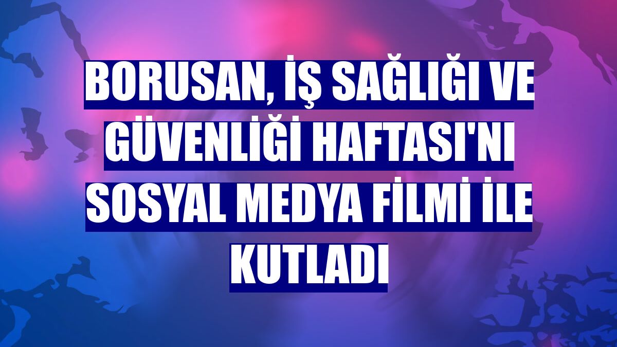Borusan, İş Sağlığı ve Güvenliği Haftası'nı sosyal medya filmi ile kutladı