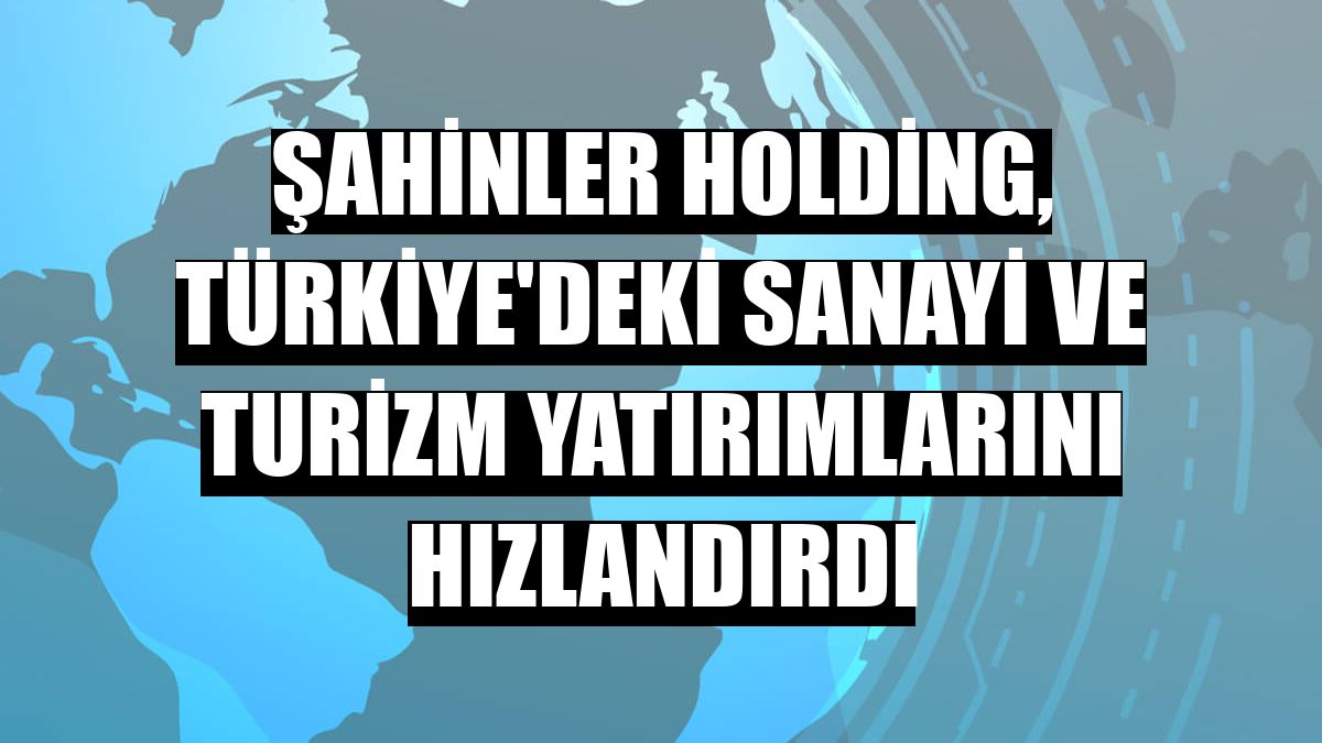 Şahinler Holding, Türkiye'deki sanayi ve turizm yatırımlarını hızlandırdı