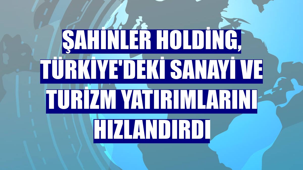 Şahinler Holding, Türkiye'deki sanayi ve turizm yatırımlarını hızlandırdı