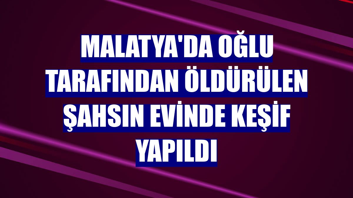Malatya'da oğlu tarafından öldürülen şahsın evinde keşif yapıldı