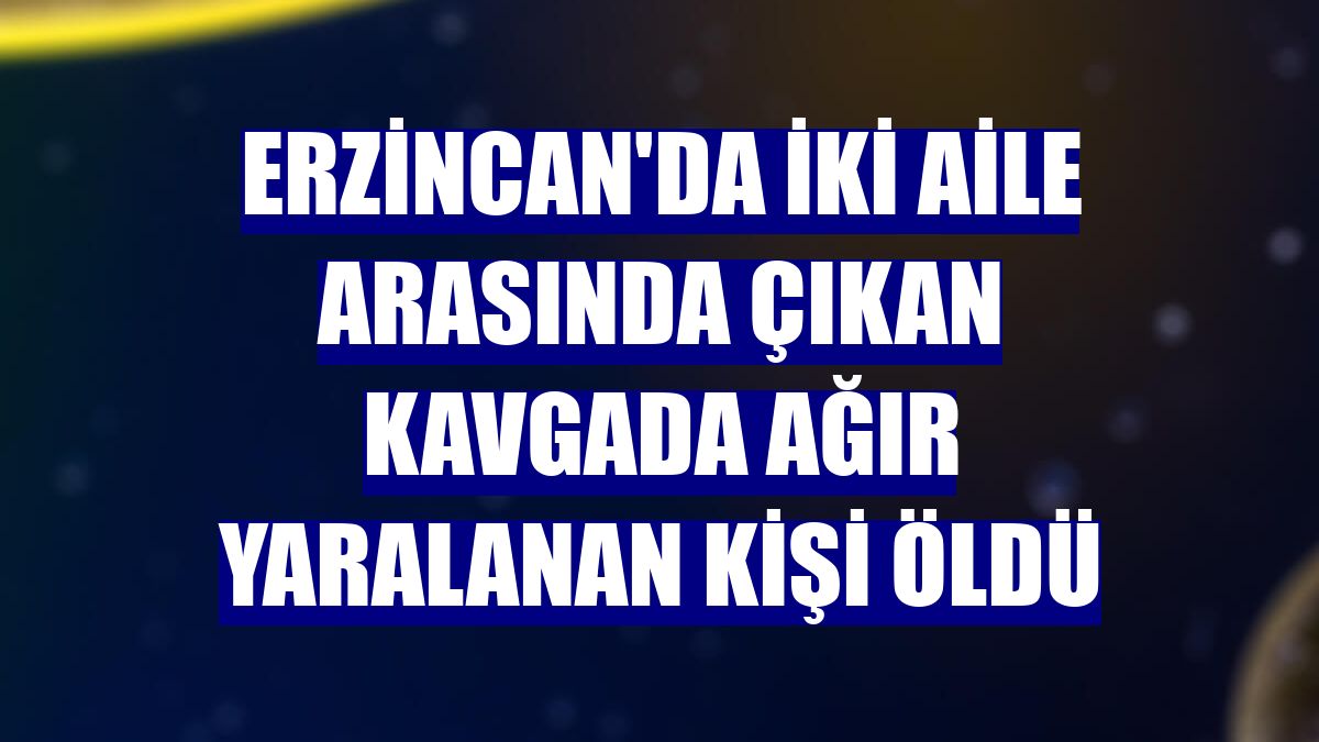 Erzincan'da iki aile arasında çıkan kavgada ağır yaralanan kişi öldü