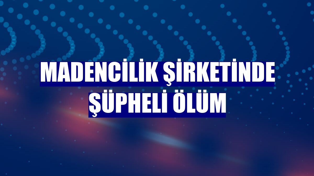 Madencilik şirketinde şüpheli ölüm