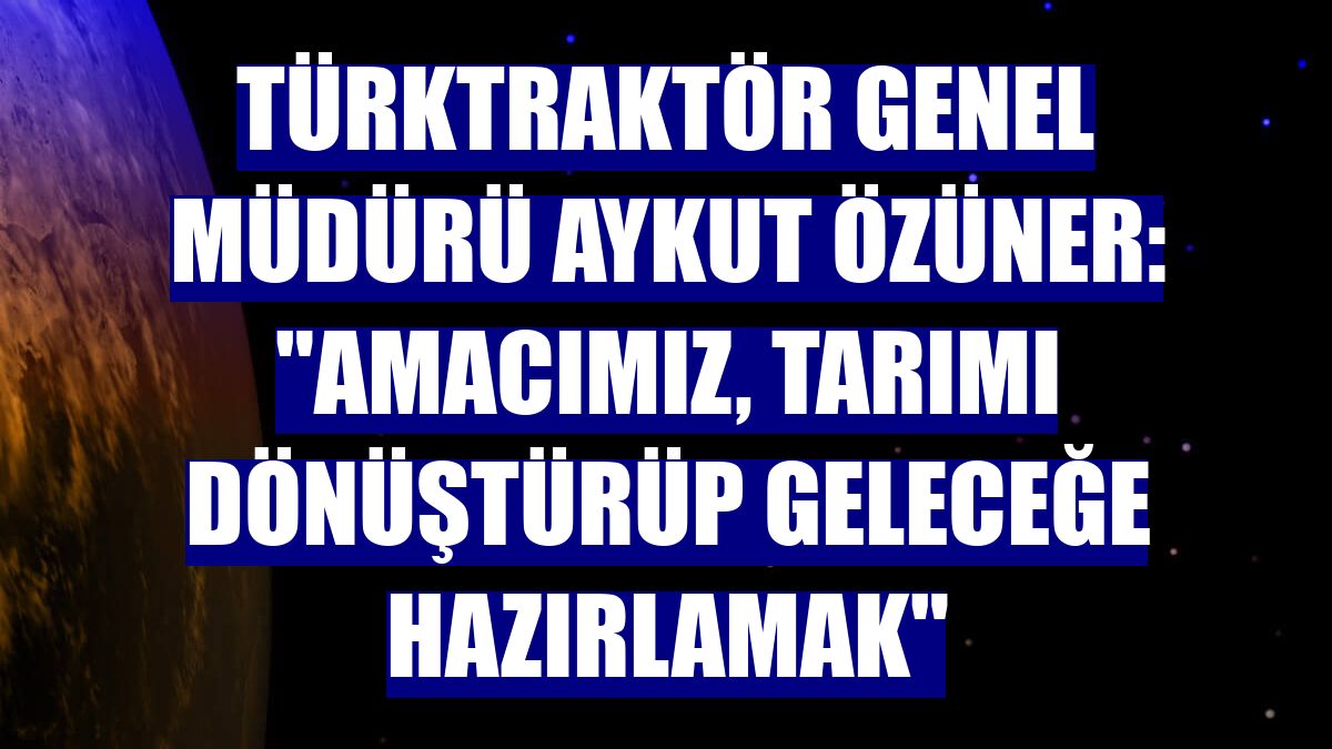 TürkTraktör Genel Müdürü Aykut Özüner: "Amacımız, tarımı dönüştürüp geleceğe hazırlamak"