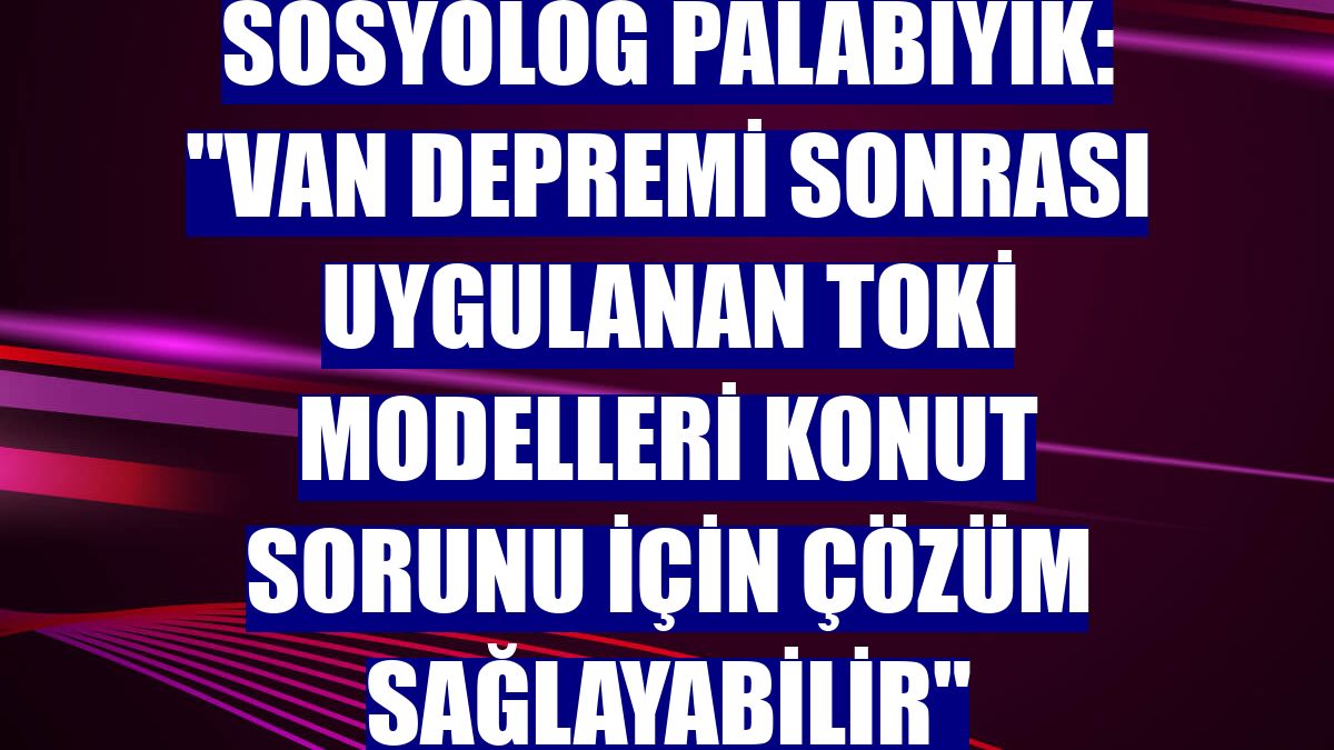 Sosyolog Palabıyık: "Van depremi sonrası uygulanan TOKİ modelleri konut sorunu için çözüm sağlayabilir"