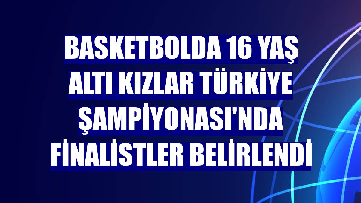 Basketbolda 16 Yaş Altı Kızlar Türkiye Şampiyonası'nda finalistler belirlendi