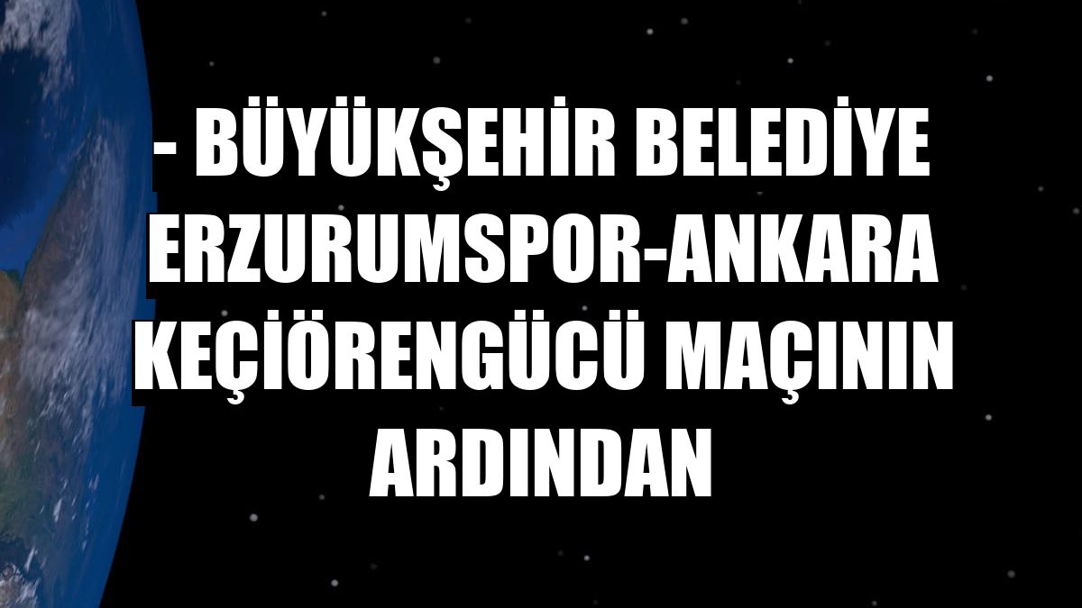 - Büyükşehir Belediye Erzurumspor-Ankara Keçiörengücü maçının ardından