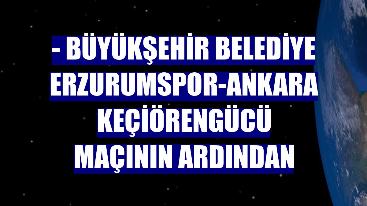 - Büyükşehir Belediye Erzurumspor-Ankara Keçiörengücü maçının ardından