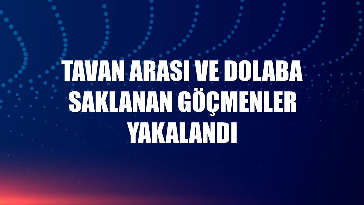 Tavan arası ve dolaba saklanan göçmenler yakalandı