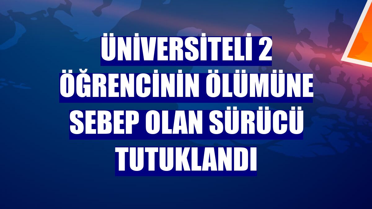 Üniversiteli 2 öğrencinin ölümüne sebep olan sürücü tutuklandı