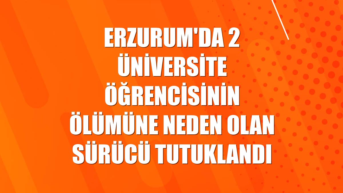 Erzurum'da 2 üniversite öğrencisinin ölümüne neden olan sürücü tutuklandı