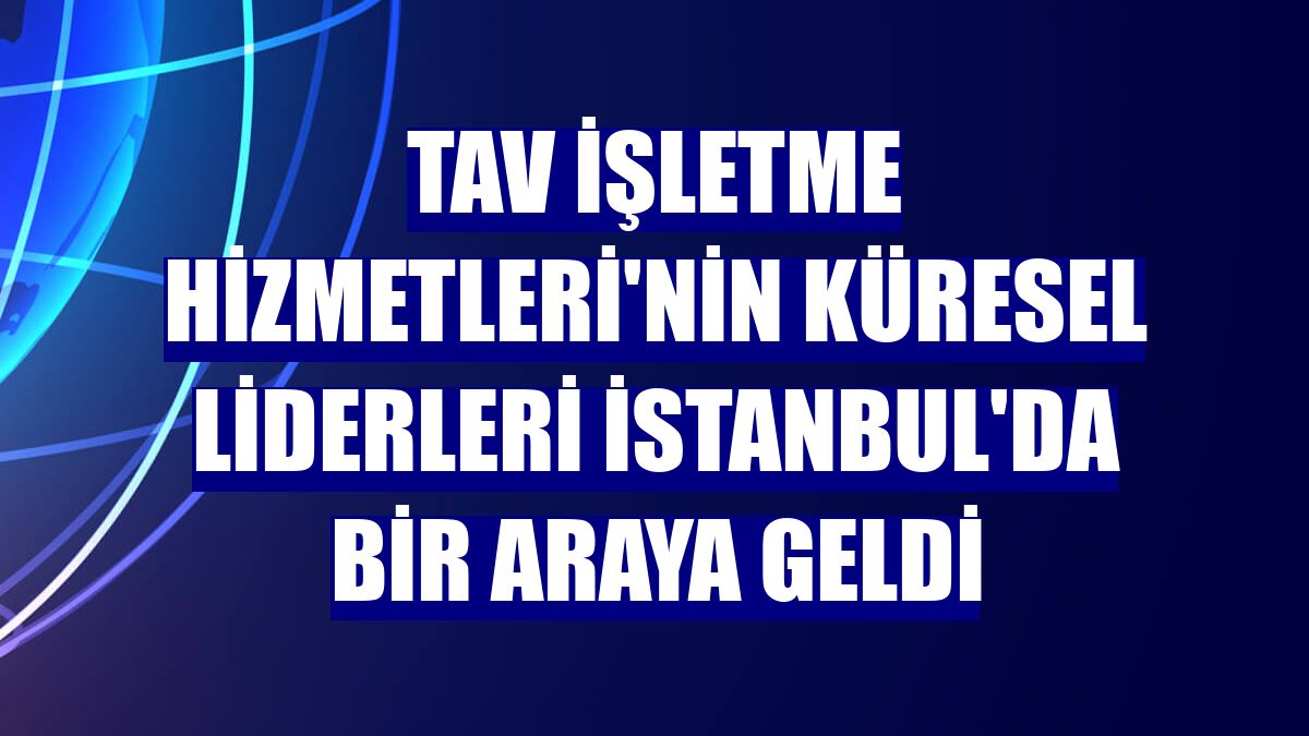 TAV İşletme Hizmetleri'nin küresel liderleri İstanbul'da bir araya geldi