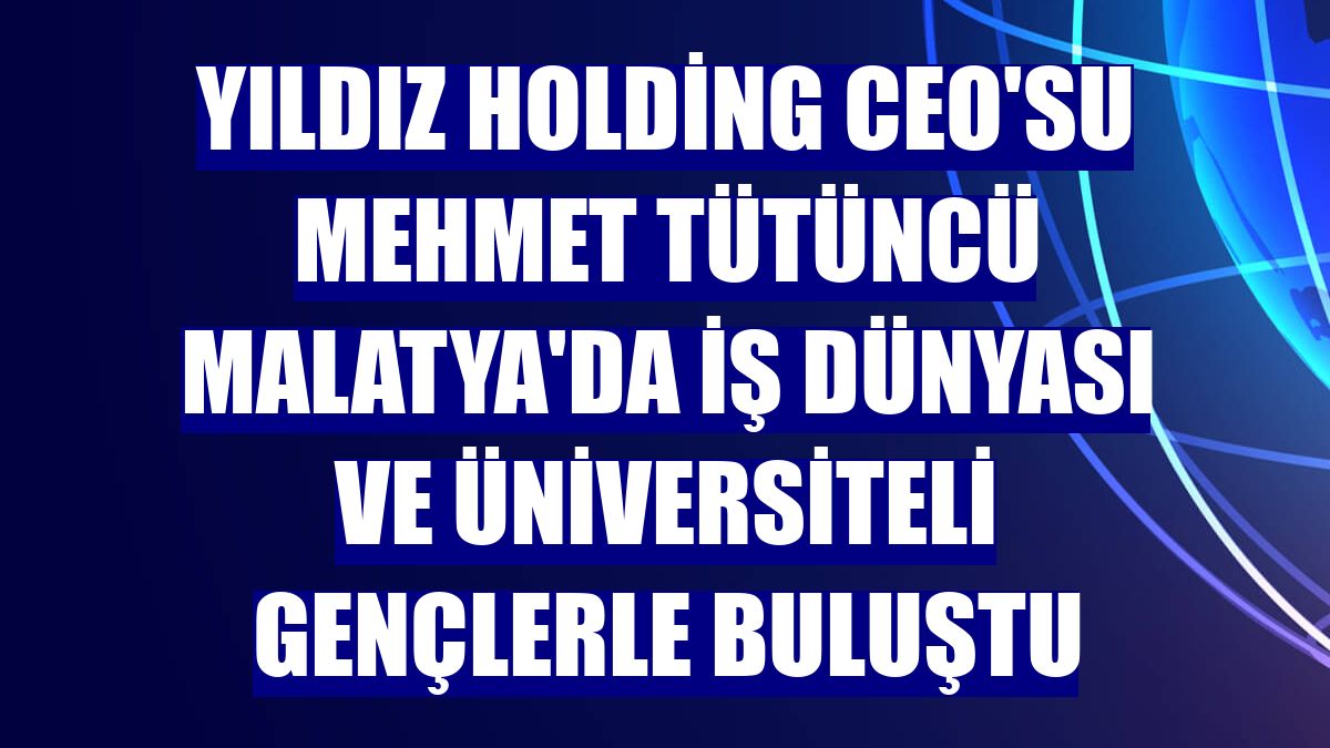 Yıldız Holding CEO'su Mehmet Tütüncü Malatya'da iş dünyası ve üniversiteli gençlerle buluştu