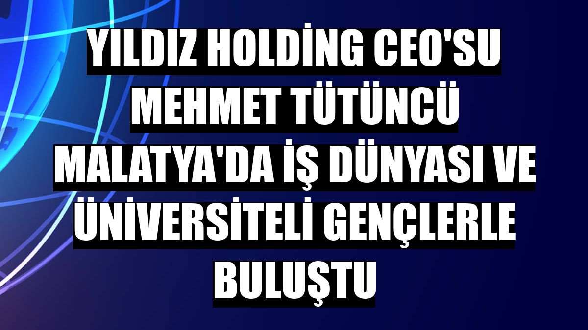 Yıldız Holding CEO'su Mehmet Tütüncü Malatya'da iş dünyası ve üniversiteli gençlerle buluştu