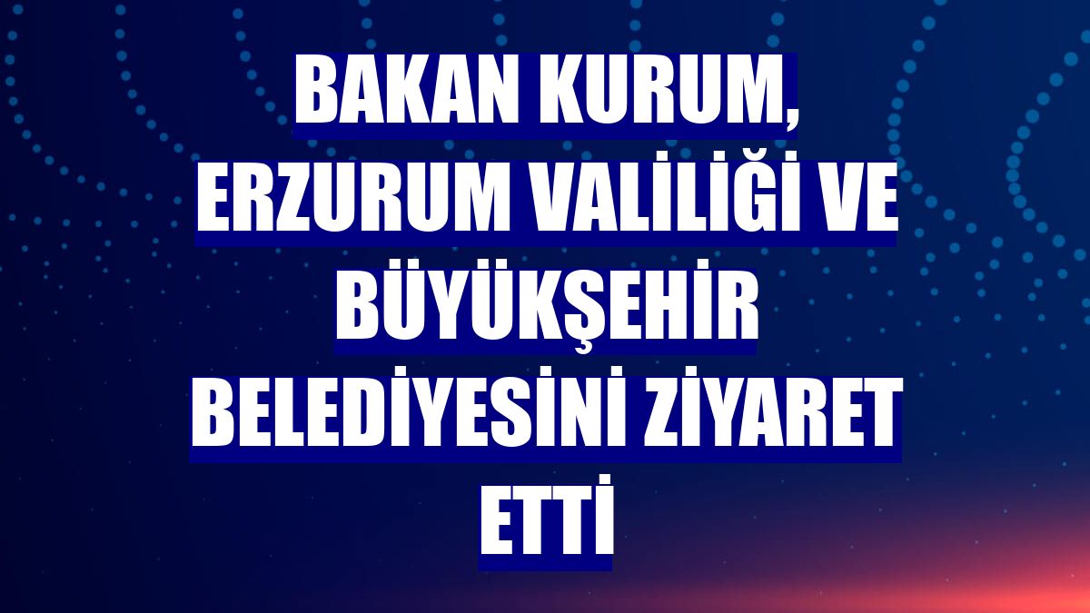 Bakan Kurum, Erzurum Valiliği ve Büyükşehir Belediyesini ziyaret etti