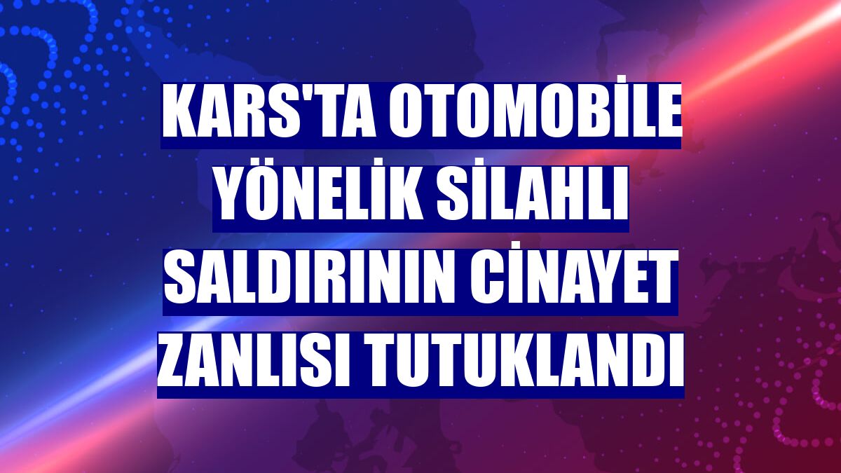 Kars'ta otomobile yönelik silahlı saldırının cinayet zanlısı tutuklandı