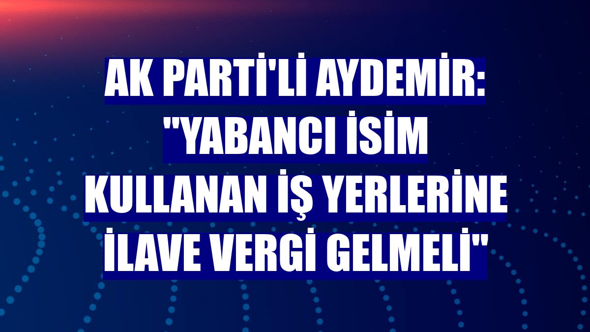 AK Parti'li Aydemir: "Yabancı isim kullanan iş yerlerine ilave vergi gelmeli"