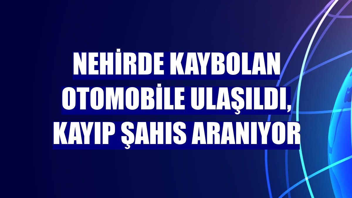 Nehirde kaybolan otomobile ulaşıldı, kayıp şahıs aranıyor