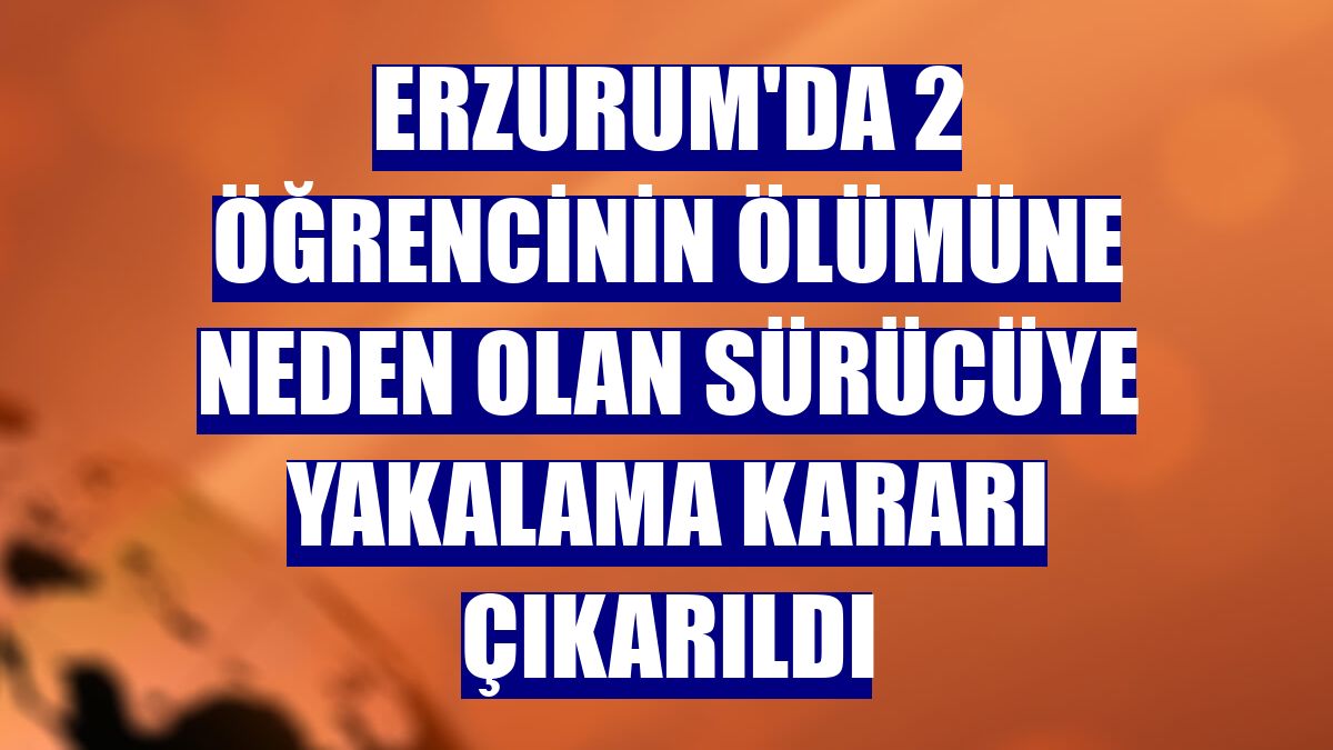 Erzurum'da 2 öğrencinin ölümüne neden olan sürücüye yakalama kararı çıkarıldı
