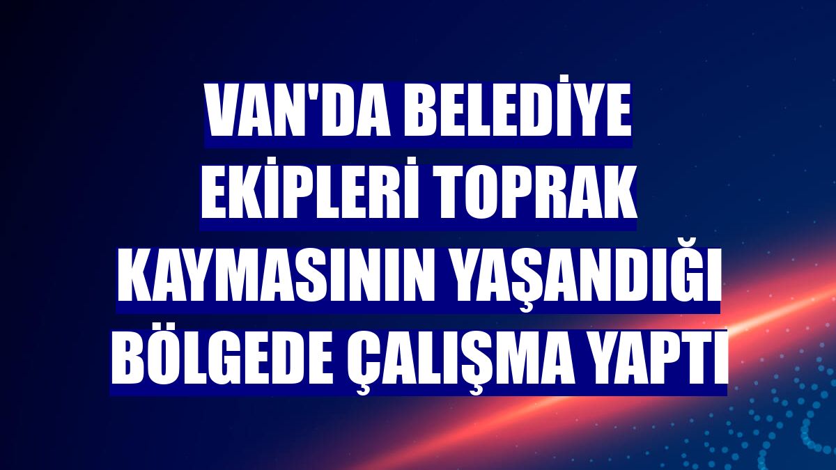 Van'da belediye ekipleri toprak kaymasının yaşandığı bölgede çalışma yaptı
