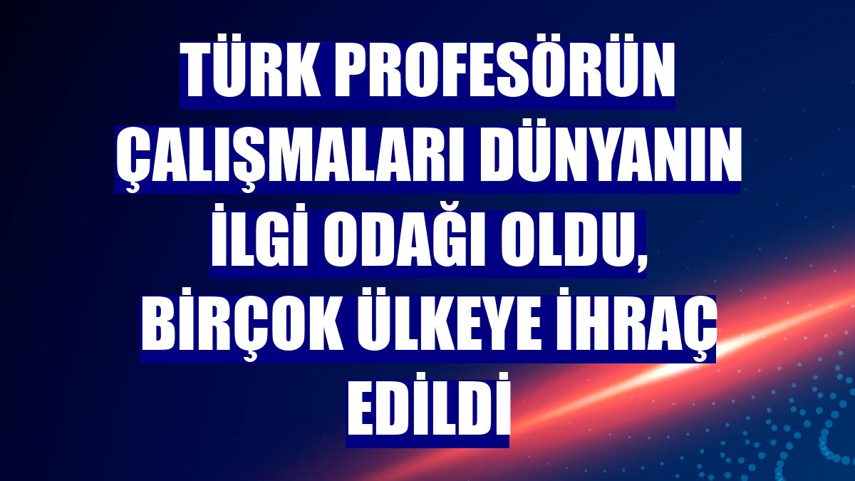 Türk profesörün çalışmaları dünyanın ilgi odağı oldu, birçok ülkeye ihraç edildi