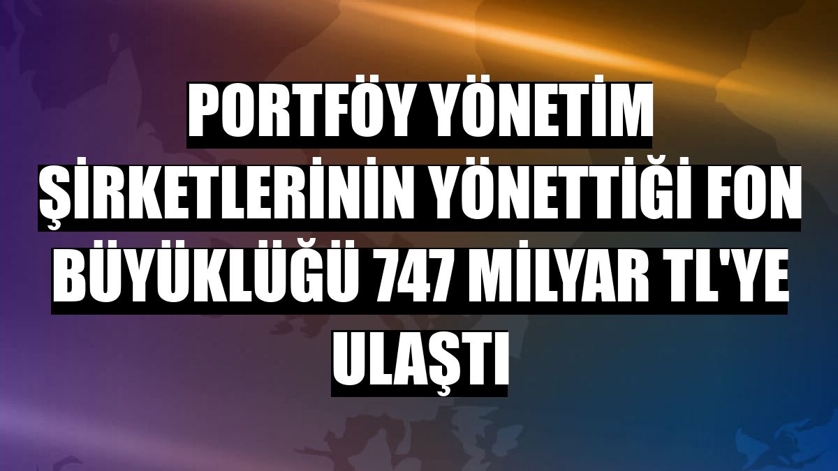 Portföy yönetim şirketlerinin yönettiği fon büyüklüğü 747 milyar TL'ye ulaştı