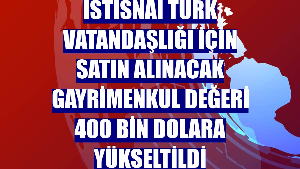 İstisnai Türk vatandaşlığı için satın alınacak gayrimenkul değeri 400 bin dolara yükseltildi
