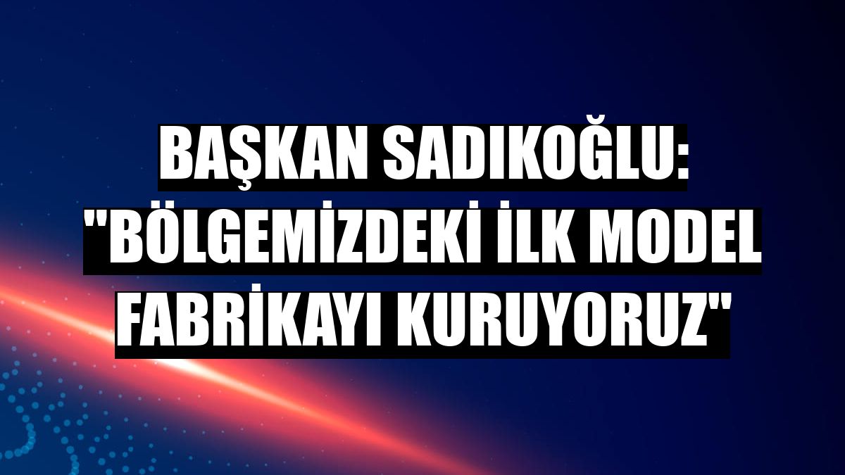 Başkan Sadıkoğlu: 'Bölgemizdeki ilk Model Fabrikayı kuruyoruz'