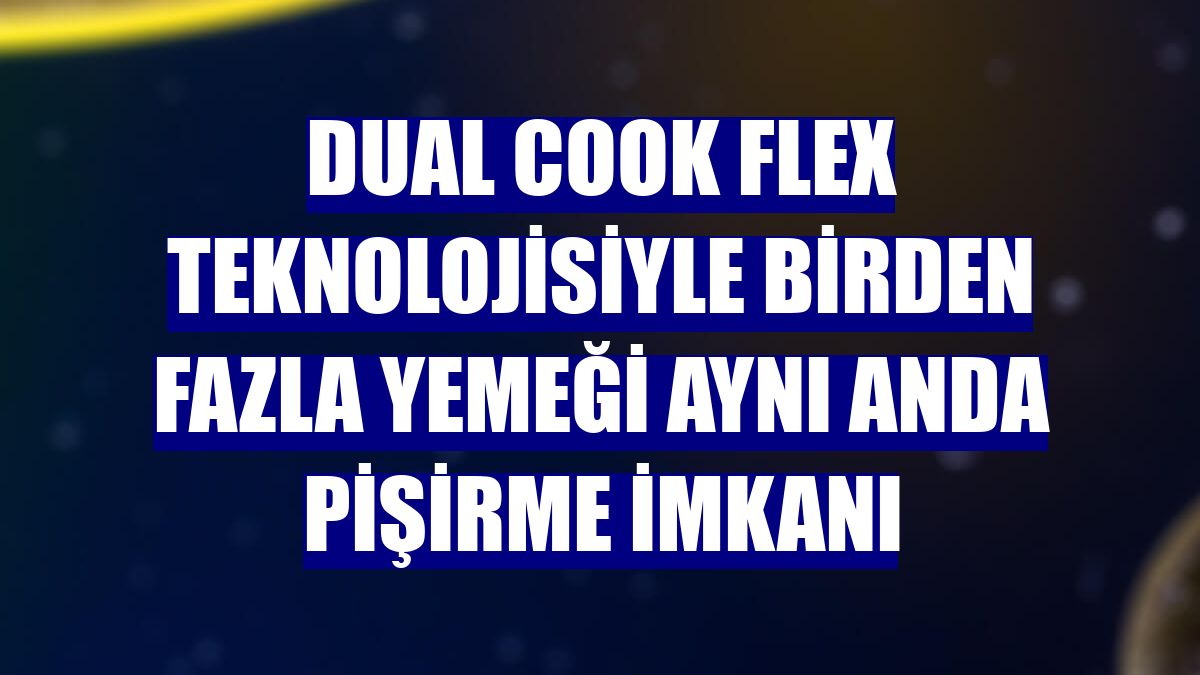 Dual Cook Flex teknolojisiyle birden fazla yemeği aynı anda pişirme imkanı