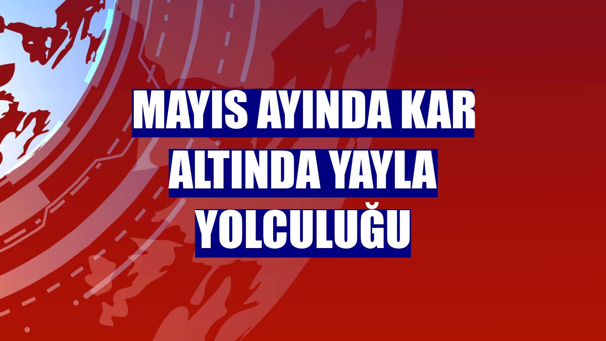 Mayıs ayında kar altında yayla yolculuğu