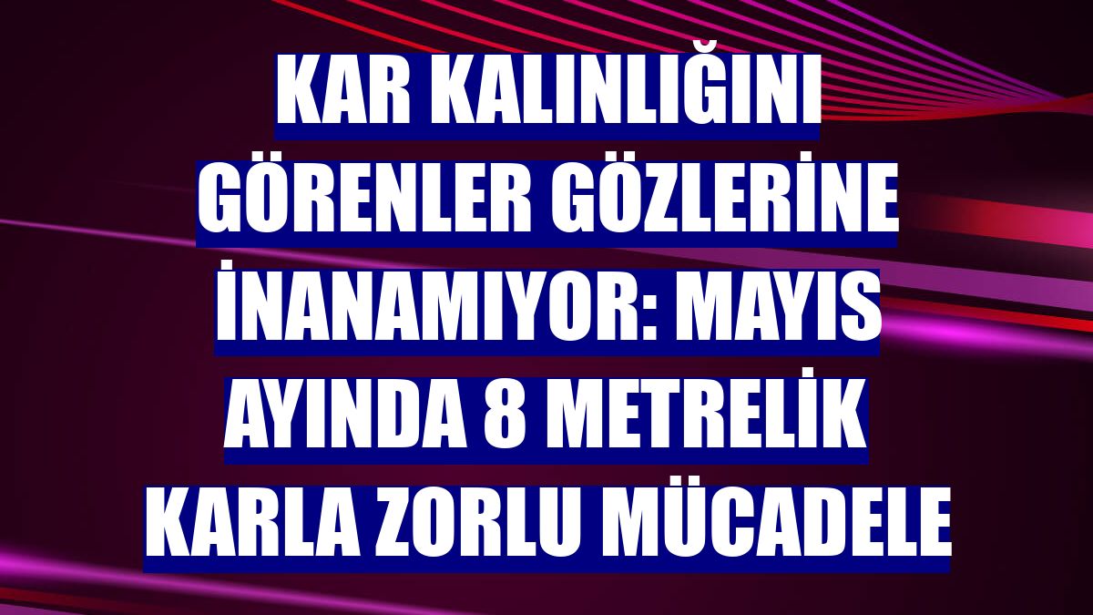 Kar kalınlığını görenler gözlerine inanamıyor: Mayıs ayında 8 metrelik karla zorlu mücadele