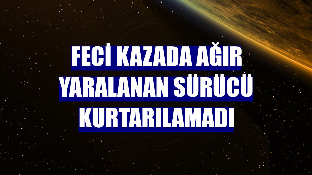 Feci kazada ağır yaralanan sürücü kurtarılamadı