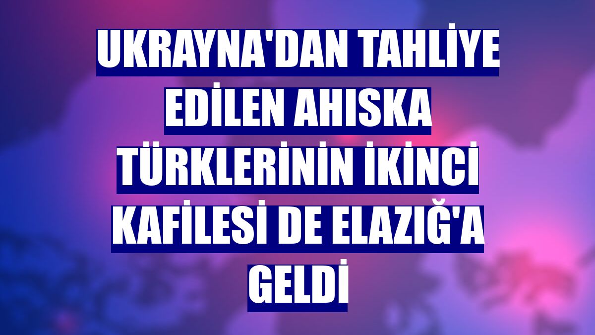 Ukrayna'dan tahliye edilen Ahıska Türklerinin ikinci kafilesi de Elazığ'a geldi